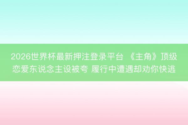 2026世界杯最新押注登录平台 《主角》顶级恋爱东说念主设被夸 履行中遭遇却劝你快逃