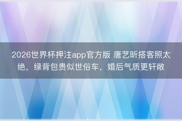 2026世界杯押注app官方版 唐艺昕搭客照太绝，绿背包贵似世俗车，婚后气质更轩敞
