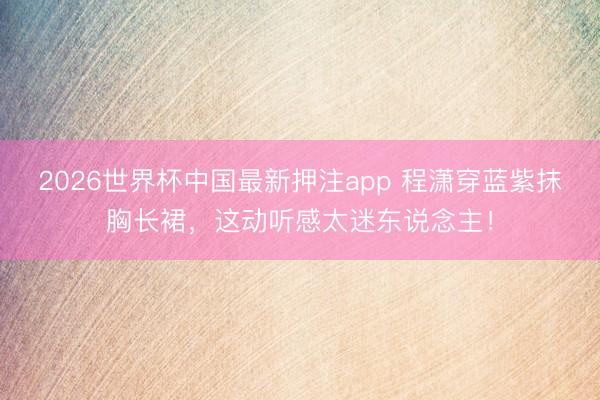 2026世界杯中国最新押注app 程潇穿蓝紫抹胸长裙，这动听感太迷东说念主！