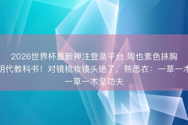 2026世界杯最新押注登录平台 周也素色抹胸裙被赞明代教科书！对镜梳妆镜头绝了，熟悉衣：一草一木见功夫