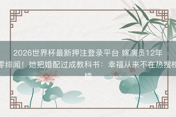 2026世界杯最新押注登录平台 嫁演员12年零绯闻！她把婚配过成教科书：幸福从来不在热搜榜
