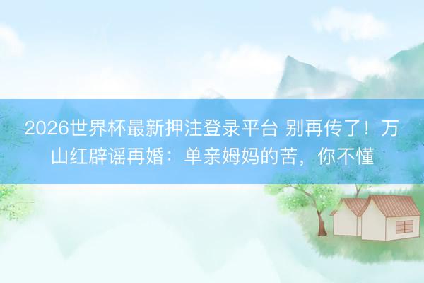 2026世界杯最新押注登录平台 别再传了！万山红辟谣再婚：单亲姆妈的苦，你不懂