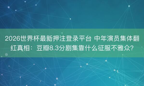 2026世界杯最新押注登录平台 中年演员集体翻红真相:豆瓣8.3分剧集靠什么征服不雅众?