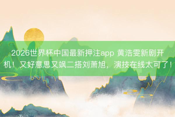 2026世界杯中国最新押注app 黄浩雯新剧开机！又好意思又飒二搭刘萧旭，演技在线太可了！