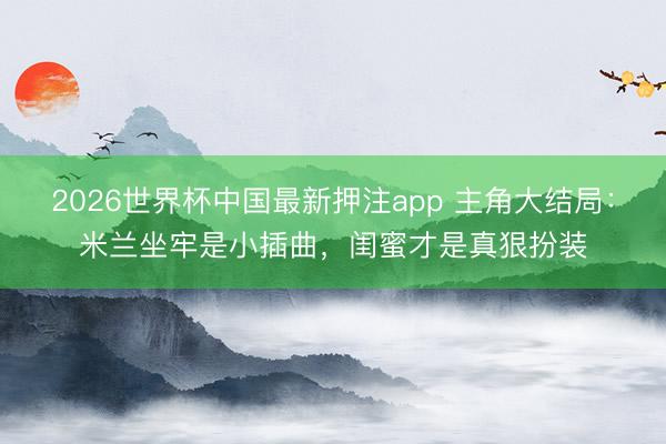 2026世界杯中国最新押注app 主角大结局:米兰坐牢是小插曲,闺蜜才是真狠扮装