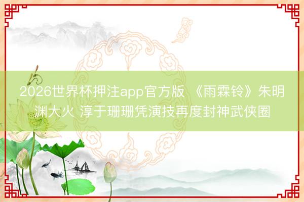 2026世界杯押注app官方版 《雨霖铃》朱明渊大火 淳于珊珊凭演技再度封神武侠圈