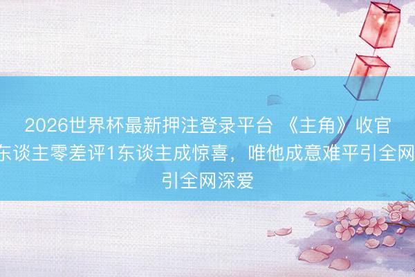 2026世界杯最新押注登录平台 《主角》收官!3东谈主零差评1东谈主成惊喜,唯他成意难平引全网深爱