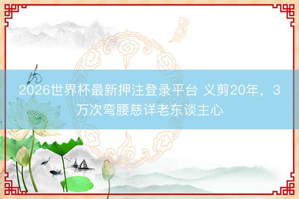 2026世界杯最新押注登录平台 义剪20年，3万次弯腰慈详老东谈主心