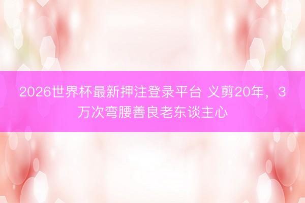 2026世界杯最新押注登录平台 义剪20年，3万次弯腰善良老东谈主心
