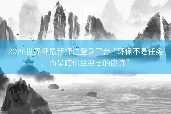 2026世界杯最新押注登录平台 “环保不是任务,而是咱们给翌日的应许”