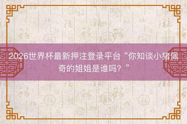 2026世界杯最新押注登录平台 “你知谈小猪佩奇的姐姐是谁吗?”