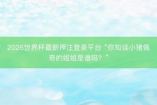 2026世界杯最新押注登录平台 “你知谈小猪佩奇的姐姐是谁吗?”