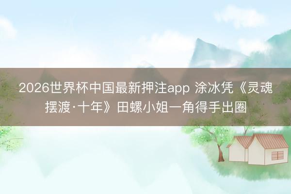 2026世界杯中国最新押注app 涂冰凭《灵魂摆渡·十年》田螺小姐一角得手出圈