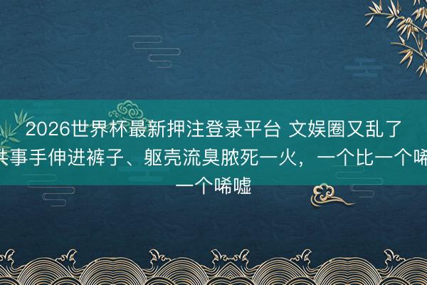 2026世界杯最新押注登录平台 文娱圈又乱了! 共事手伸进裤子、躯壳流臭脓死一火，一个比一个唏嘘