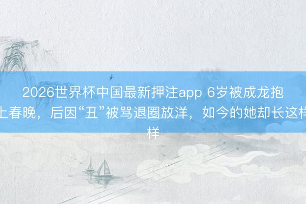2026世界杯中国最新押注app 6岁被成龙抱上春晚,后因“丑”被骂退圈放洋,如今的她却长这样