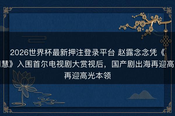 2026世界杯最新押注登录平台 赵露念念凭《许我明慧》入围首尔电视剧大赏视后，国产剧出海再迎高光本领