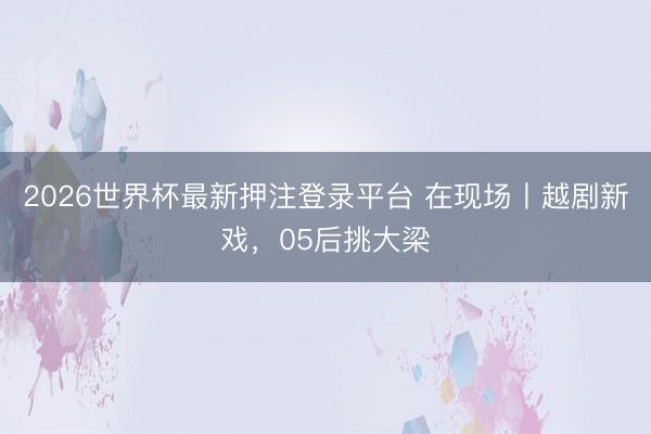 2026世界杯最新押注登录平台 在现场丨越剧新戏，05后挑大梁