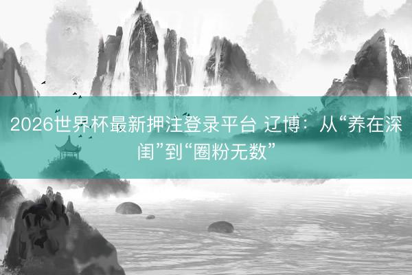 2026世界杯最新押注登录平台 辽博：从“养在深闺”到“圈粉无数”