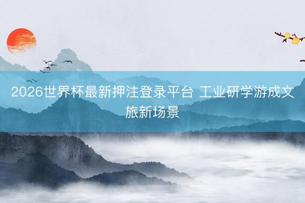 2026世界杯最新押注登录平台 工业研学游成文旅新场景