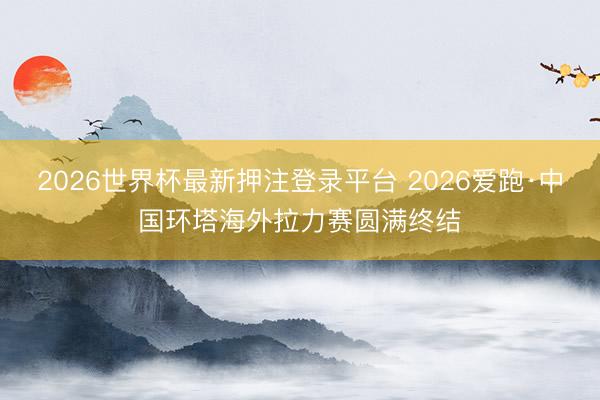 2026世界杯最新押注登录平台 2026爱跑·中国环塔海外拉力赛圆满终结