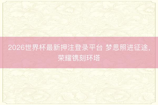 2026世界杯最新押注登录平台 梦思照进征途，荣耀镌刻环塔