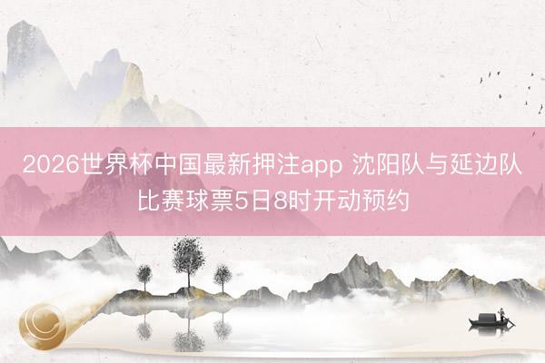 2026世界杯中国最新押注app 沈阳队与延边队比赛球票5日8时开动预约