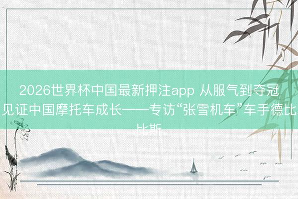 2026世界杯中国最新押注app 从服气到夺冠，见证中国摩托车成长——专访“张雪机车”车手德比斯