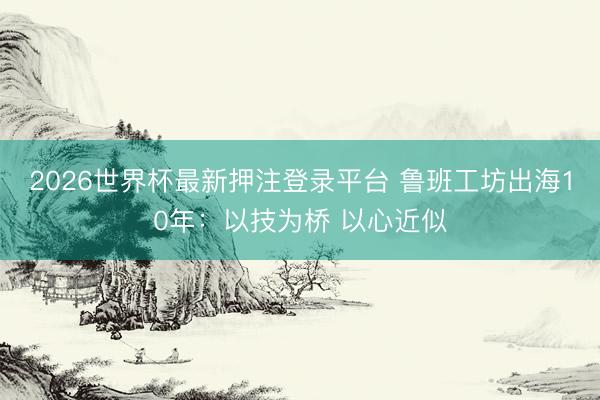 2026世界杯最新押注登录平台 鲁班工坊出海10年：以技为桥 以心近似