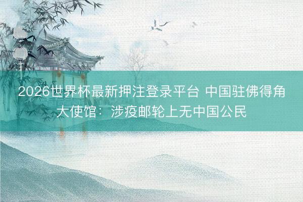 2026世界杯最新押注登录平台 中国驻佛得角大使馆：涉疫邮轮上无中国公民