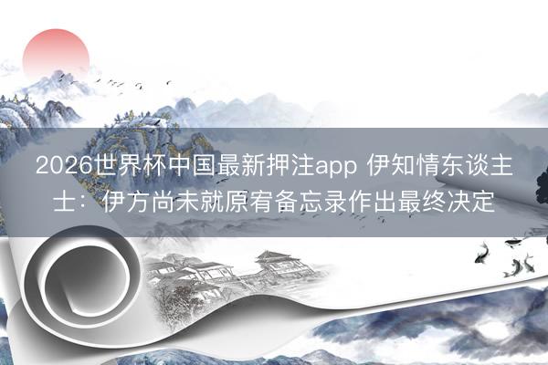 2026世界杯中国最新押注app 伊知情东谈主士：伊方尚未就原宥备忘录作出最终决定