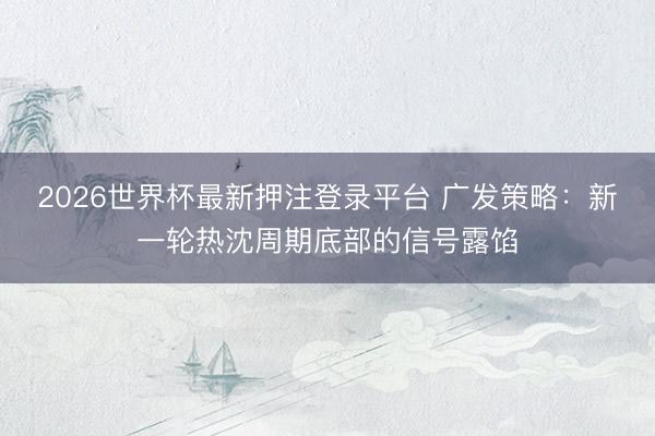 2026世界杯最新押注登录平台 广发策略：新一轮热沈周期底部的信号露馅