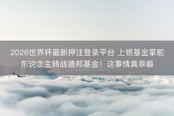 2026世界杯最新押注登录平台 上银基金掌舵东说念主转战德邦基金！这事情真乖癖