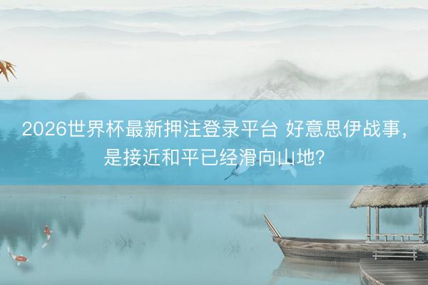 2026世界杯最新押注登录平台 好意思伊战事，是接近和平已经滑向山地？