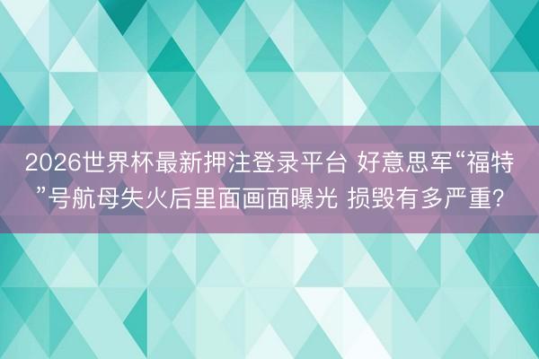 2026世界杯最新押注登录平台 好意思军“福特”号航母失火后里面画面曝光 损毁有多严重？