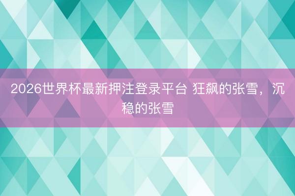 2026世界杯最新押注登录平台 狂飙的张雪，沉稳的张雪