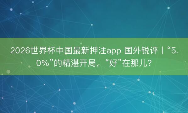 2026世界杯中国最新押注app 国外锐评丨“5.0%”的精湛开局，“好”在那儿？