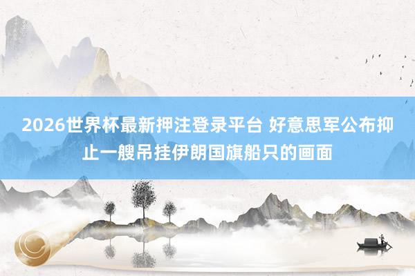 2026世界杯最新押注登录平台 好意思军公布抑止一艘吊挂伊朗国旗船只的画面