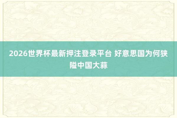 2026世界杯最新押注登录平台 好意思国为何狭隘中国大蒜