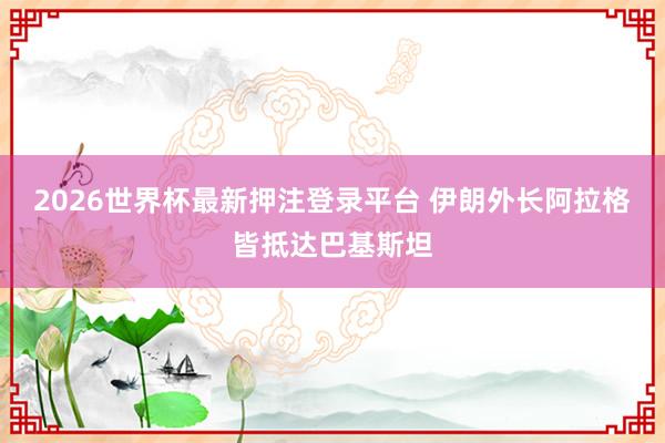 2026世界杯最新押注登录平台 伊朗外长阿拉格皆抵达巴基斯坦