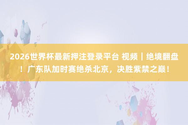 2026世界杯最新押注登录平台 视频｜绝境翻盘！广东队加时赛绝杀北京，决胜紫禁之巅！