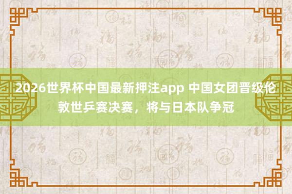 2026世界杯中国最新押注app 中国女团晋级伦敦世乒赛决赛，将与日本队争冠