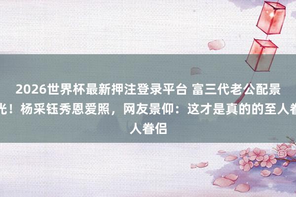 2026世界杯最新押注登录平台 富三代老公配景曝光！杨采钰秀恩爱照，网友景仰：这才是真的的至人眷侣