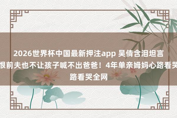2026世界杯中国最新押注app 吴倩含泪坦言：再恨前夫也不让孩子喊不出爸爸！4年单亲姆妈心路看哭全网