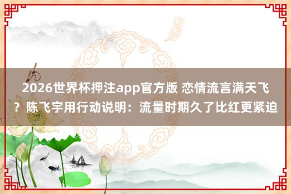 2026世界杯押注app官方版 恋情流言满天飞?陈飞宇用行动说明:流量时期久了比红更紧迫