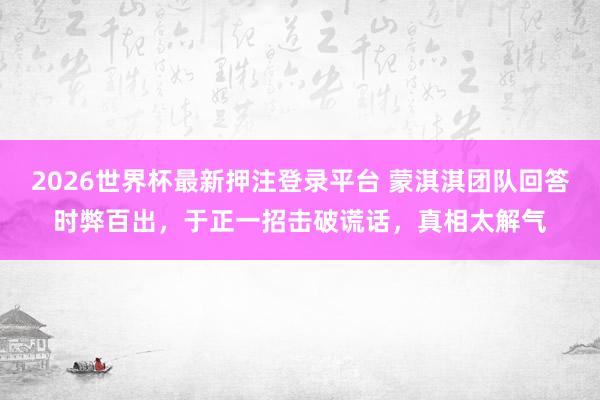 2026世界杯最新押注登录平台 蒙淇淇团队回答时弊百出，于正一招击破谎话，真相太解气