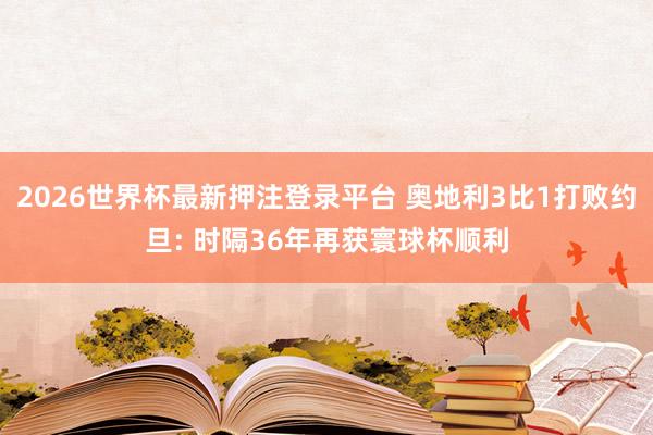 2026世界杯最新押注登录平台 奥地利3比1打败约旦: 时隔36年再获寰球杯顺利
