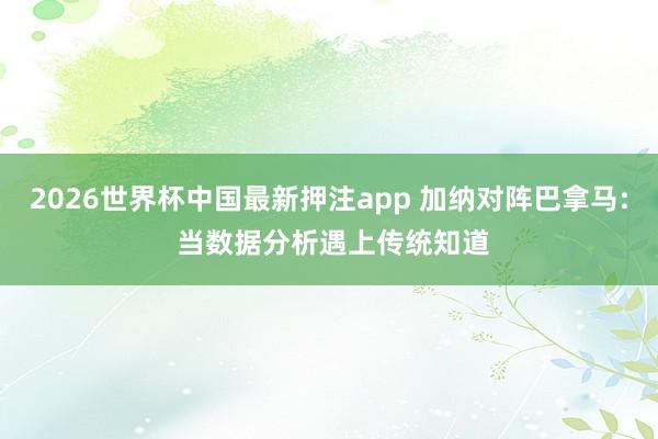 2026世界杯中国最新押注app 加纳对阵巴拿马: 当数据分析遇上传统知道
