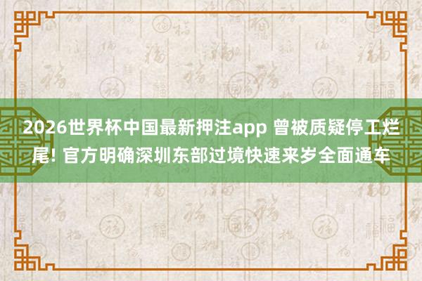 2026世界杯中国最新押注app 曾被质疑停工烂尾! 官方明确深圳东部过境快速来岁全面通车