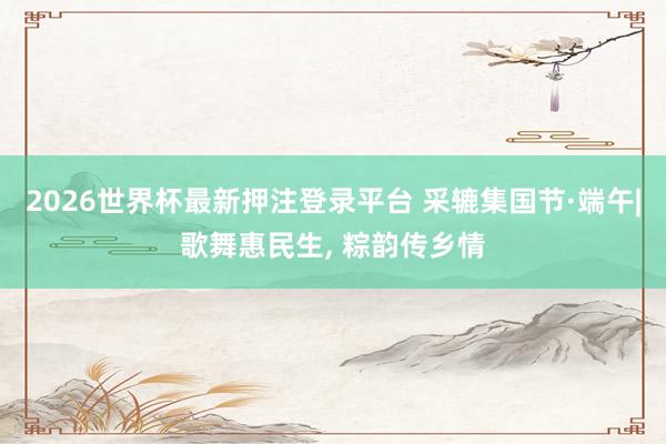2026世界杯最新押注登录平台 采辘集国节·端午|歌舞惠民生, 粽韵传乡情