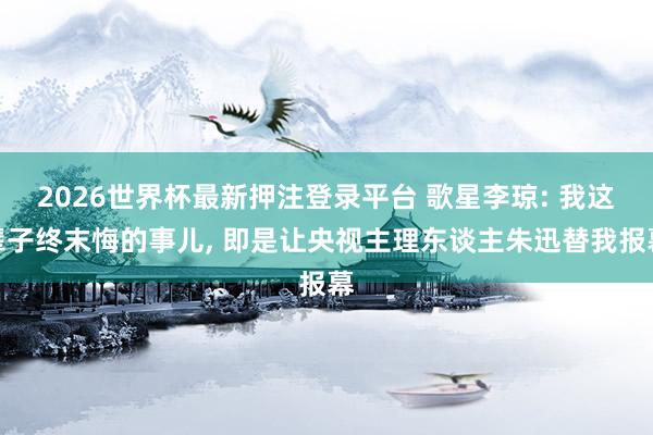 2026世界杯最新押注登录平台 歌星李琼: 我这辈子终末悔的事儿， 即是让央视主理东谈主朱迅替我报幕